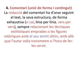 4. Comentari (unió de forma i contingut)
La redacció del comentari ha d'anar seguint
el text, la seva estructura, de forma
exhaustiva (si cal, línia per línia, vers per
vers), sempre relacionant les tècniques
estilístiques emprades o les figures
retòriques amb el seu sentit últim, amb allò
que l'autor volia transmetre a l'hora de ferles servir.

 