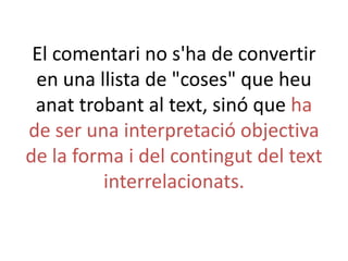El comentari no s'ha de convertir
en una llista de "coses" que heu
anat trobant al text, sinó que ha
de ser una interpretació objectiva
de la forma i del contingut del text
interrelacionats.

 