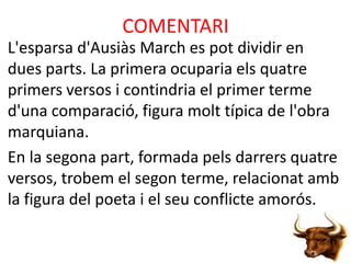 COMENTARI
L'esparsa d'Ausiàs March es pot dividir en
dues parts. La primera ocuparia els quatre
primers versos i contindria el primer terme
d'una comparació, figura molt típica de l'obra
marquiana.
En la segona part, formada pels darrers quatre
versos, trobem el segon terme, relacionat amb
la figura del poeta i el seu conflicte amorós.

 