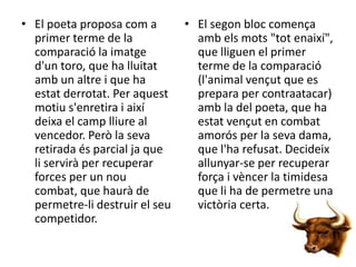 • El poeta proposa com a
primer terme de la
comparació la imatge
d'un toro, que ha lluitat
amb un altre i que ha
estat derrotat. Per aquest
motiu s'enretira i així
deixa el camp lliure al
vencedor. Però la seva
retirada és parcial ja que
li servirà per recuperar
forces per un nou
combat, que haurà de
permetre-li destruir el seu
competidor.

• El segon bloc comença
amb els mots "tot enaixí",
que lliguen el primer
terme de la comparació
(l'animal vençut que es
prepara per contraatacar)
amb la del poeta, que ha
estat vençut en combat
amorós per la seva dama,
que l'ha refusat. Decideix
allunyar-se per recuperar
força i vèncer la timidesa
que li ha de permetre una
victòria certa.

 