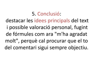 5. Conclusió:
destacar les idees principals del text
i possible valoració personal, fugint
de fórmules com ara "m'ha agradat
molt", perquè cal procurar que el to
del comentari sigui sempre objectiu.

 