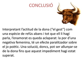 CONCLUSIÓ

Interpretant l’actitud de la dona (“el gest”) com
una espècie de refús abans i tot que ell li hagi
parla, l’enamorat es queda aclaparat: la por d’una
negativa femenina, té un efecte paralitzador sobre
el jo poètic. Una solució, doncs, pot ser allunyar-se
de la dona fins que aquest impediment hagi estat
superat.

 