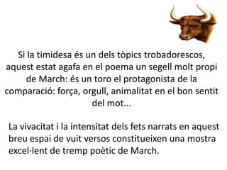 Si la timidesa és un dels tòpics trobadorescos,
aquest estat agafa en el poema un segell molt propi
de March: és un toro el protagonista de la
comparació: força, orgull, animalitat en el bon sentit
del mot...
La vivacitat i la intensitat dels fets narrats en aquest
breu espai de vuit versos constitueixen una mostra
excel·lent de tremp poètic de March.

 