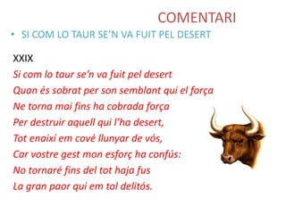 COMENTARI
• SI COM LO TAUR SE’N VA FUIT PEL DESERT
XXIX
Si com lo taur se’n va fuit pel desert
Quan és sobrat per son semblant qui el força
Ne torna mai fins ha cobrada força
Per destruir aquell qui l’ha desert,
Tot enaixí em cové llunyar de vós,
Car vostre gest mon esforç ha confús:
No tornaré fins del tot haja fus
La gran paor qui em tol delitós.

 
