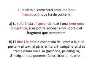 1. Iniciem el comentari amb una breu
introducció, que ha de contenir:
a) La referència a l'autor del text i una breu nota
biogràfica, si es pot relacionar amb l'obra o el
fragment que comentem.
b) El títol i la data d'escriptura de l'obra a la qual
pertany el text, el gènere literari i subgènere: si es
tracta d'una novel·la (històrica, psicològica,
d'intriga...), de poemes (èpics, lírics...), teatre ...

 