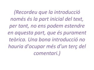 (Recordeu que la introducció
només és la part inicial del text,
per tant, no ens podem estendre
en aquesta part, que és purament
teòrica. Una bona introducció no
hauria d'ocupar més d'un terç del
comentari.)

 