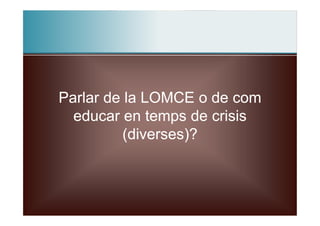 Parlar de la LOMCE o de com
  educar en temps de crisis
          (diverses)?
 