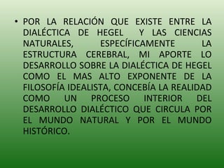 POR LA RELACIÓN QUE EXISTE ENTRE LA DIALÉCTICA DE HEGEL  Y LAS CIENCIAS NATURALES, ESPECÍFICAMENTE LA ESTRUCTURA CEREBRAL, MI APORTE LO DESARROLLO SOBRE LA DIALÉCTICA DE HEGEL COMO EL MAS ALTO EXPONENTE DE LA FILOSOFÍA IDEALISTA, CONCEBÍA LA REALIDAD COMO UN PROCESO INTERIOR DEL DESARROLLO DIALÉCTICO QUE CIRCULA POR EL MUNDO NATURAL Y POR EL MUNDO HISTÓRICO. 
