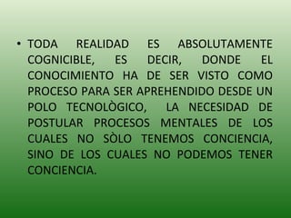 TODA REALIDAD ES ABSOLUTAMENTE COGNICIBLE, ES DECIR, DONDE EL CONOCIMIENTO HA DE SER VISTO COMO PROCESO PARA SER APREHENDIDO DESDE UN POLO TECNOLÒGICO,  LA NECESIDAD DE POSTULAR PROCESOS MENTALES DE LOS CUALES NO SÒLO TENEMOS CONCIENCIA, SINO DE LOS CUALES NO PODEMOS TENER CONCIENCIA. 