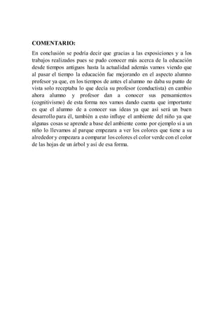 COMENTARIO:
En conclusión se podría decir que gracias a las exposiciones y a los
trabajos realizados pues se pudo conocer más acerca de la educación
desde tiempos antiguos hasta la actualidad además vamos viendo que
al pasar el tiempo la educación fue mejorando en el aspecto alumno
profesor ya que, en los tiempos de antes el alumno no daba su punto de
vista solo receptaba lo que decía su profesor (conductista) en cambio
ahora alumno y profesor dan a conocer sus pensamientos
(cognitivismo) de esta forma nos vamos dando cuenta que importante
es que el alumno de a conocer sus ideas ya que así será un buen
desarrollo para él, también a esto influye el ambiente del niño ya que
algunas cosas se aprende a base del ambiente como por ejemplo si a un
niño lo llevamos al parque empezara a ver los colores que tiene a su
alrededor y empezara a comparar los colores el color verde con el color
de las hojas de un árbol y así de esa forma.