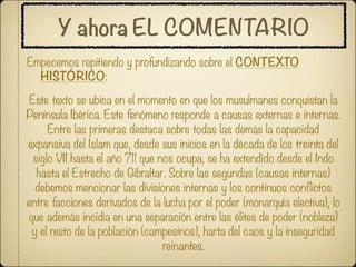 Y ahora EL COMENTARIO
Empecemos repitiendo y profundizando sobre el CONTEXTO
  HISTÓRICO:

 Este texto se ubica en el momento en que los musulmanes conquistan la
Península Ibérica. Este fenómeno responde a causas externas e internas.
      Entre las primeras destaca sobre todas las demás la capacidad
expansiva del Islam que, desde sus inicios en la década de los treinta del
  siglo VII hasta el año 711 que nos ocupa, se ha extendido desde el Indo
   hasta el Estrecho de Gibraltar. Sobre las segundas (causas internas)
  debemos mencionar las divisiones internas y los continuos conflictos
entre facciones derivados de la lucha por el poder (monarquía electiva), lo
que además incidía en una separación entre las élites de poder (nobleza)
 y el resto de la población (campesinos), harta del caos y la inseguridad
                                  reinantes.
 