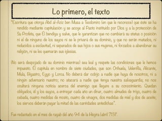 Lo primero, el texto
“Escritura que otorga Abd al-Aziz ben Musa a Teodomiro (en que le reconoce) que éste se ha
   rendido mediante capitulación y se acoge al Pacto instituido por Dios y a la protección de
   Su Profeta, que Él bendiga y salve, que le garantizan que no cambiará su status o posición
   ni el de ninguno de los suyos ni se le privará de su dominio, y que no serán matados, ni
   reducidos a esclavitud, ni separados de sus hijos o sus mujeres, ni forzados a abandonar su
   religión, ni se les quemarán sus iglesias.

(No será despojado de su dominio mientras) sea leal y respete las condiciones que le hemos
    impuesto. Él capitula en nombre de siete ciudades, que son Orihuela, Velenfila, Alicante,
    Mula, Bigastro, Eyyo y Lorca. No deberá dar cobijo a nadie que huya de nosotros, ni a
    ningún adversario nuestro; no atacará a nadie que tenga nuestra salvaguardia; no nos
    ocultará ninguna noticia acerca del enemigo que llegare a su conocimiento. Quedan
    obligados, él y los suyos, a entregar cada año un dinar, cuatro almudes de trigo, cuatro de
    cebada, cuatro medidas de mosto, cuatro de vinagre, dos medidas de miel y dos de aceite;
    los siervos deberán pagar la mitad de las cantidades antedichas”.

Fue redactado en el mes de ragab del año 94 de la Hégira (abril 713)".
 