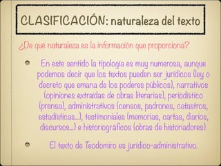 CLASIFICACIÓN: naturaleza del texto

¿De qué naturaleza es la información que proporciona?

       En este sentido la tipología es muy numerosa, aunque
     podemos decir que los textos pueden ser jurídicos (ley o
     decreto que emana de los poderes públicos), narrativos
        (opiniones extraídas de obras literarias), periodístico
      (prensa), administrativos (censos, padrones, catastros,
     estadísticas...), testimoniales (memorias, cartas, diarios,
      discursos...) e historiográficos (obras de historiadores).

         El texto de Teodomiro es jurídico-administrativo.
 