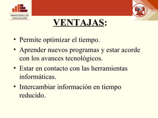 VENTAJAS : Permite optimizar el tiempo.  Aprender nuevos programas y estar acorde con los avances tecnológicos.  Estar en contacto con las herramientas informáticas. Intercambiar información en tiempo reducido. MINISTERIO DE EDUCACIÓN 