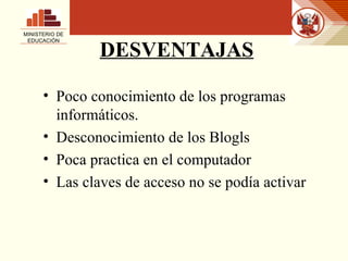 DESVENTAJAS Poco conocimiento de los programas informáticos. Desconocimiento de los Blogls Poca practica en el computador Las claves de acceso no se podía activar MINISTERIO DE EDUCACIÓN 
