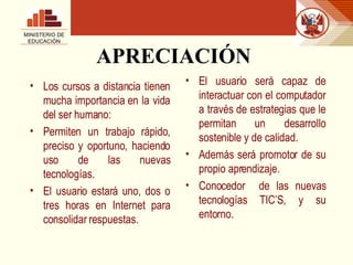 APRECIACIÓN Los cursos a distancia tienen mucha importancia en la vida del ser humano: Permiten un trabajo rápido, preciso y oportuno, haciendo uso de las nuevas tecnologías. El usuario estará uno, dos o tres horas en Internet para consolidar respuestas. El usuario será capaz de interactuar con el computador a través de estrategias que le permitan un desarrollo sostenible y de calidad. Además será promotor de su propio aprendizaje. Conocedor  de las nuevas tecnologías TIC’S, y su entorno. MINISTERIO DE EDUCACIÓN 