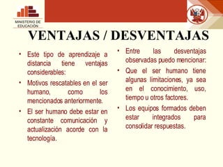VENTAJAS / DESVENTAJAS Este tipo de aprendizaje a distancia tiene ventajas considerables: Motivos rescatables en el ser humano, como los mencionados anteriormente. El ser humano debe estar en constante comunicación y actualización acorde con la tecnología. Entre las desventajas observadas puedo mencionar: Que el ser humano tiene algunas limitaciones, ya sea en el conocimiento, uso, tiempo u otros factores.  Los equipos formados deben estar integrados para consolidar respuestas. MINISTERIO DE EDUCACIÓN 