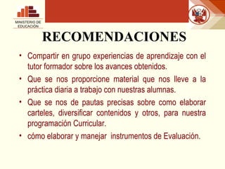 RECOMENDACIONES Compartir en grupo experiencias de aprendizaje con el tutor formador sobre los avances obtenidos. Que se nos proporcione material que nos lleve a la práctica diaria a trabajo con nuestras alumnas. Que se nos de pautas precisas sobre como elaborar carteles, diversificar contenidos y otros, para nuestra programación Curricular. cómo elaborar y manejar  instrumentos de Evaluación.  MINISTERIO DE EDUCACIÓN 