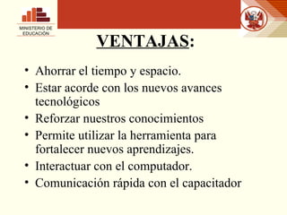 VENTAJAS : Ahorrar el tiempo y espacio. Estar acorde con los nuevos avances tecnológicos Reforzar nuestros conocimientos Permite utilizar la herramienta para fortalecer nuevos aprendizajes. Interactuar con el computador. Comunicación rápida con el capacitador MINISTERIO DE EDUCACIÓN 