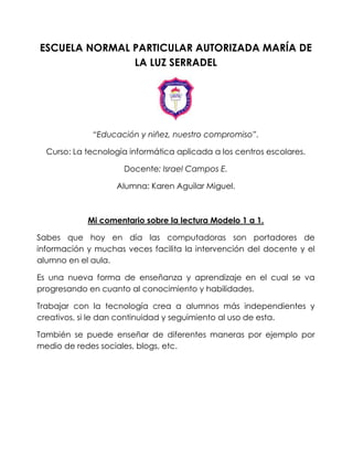 ESCUELA NORMAL PARTICULAR AUTORIZADA MARÍA DE
LA LUZ SERRADEL
“Educación y niñez, nuestro compromiso”.
Curso: La tecnología informática aplicada a los centros escolares.
Docente: Israel Campos E.
Alumna: Karen Aguilar Miguel.
Mi comentario sobre la lectura Modelo 1 a 1.
Sabes que hoy en día las computadoras son portadores de
información y muchas veces facilita la intervención del docente y el
alumno en el aula.
Es una nueva forma de enseñanza y aprendizaje en el cual se va
progresando en cuanto al conocimiento y habilidades.
Trabajar con la tecnología crea a alumnos más independientes y
creativos, si le dan continuidad y seguimiento al uso de esta.
También se puede enseñar de diferentes maneras por ejemplo por
medio de redes sociales, blogs, etc.
 