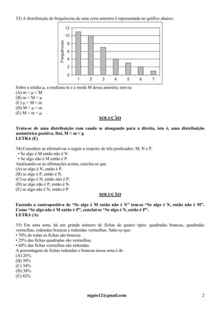 mjpio12@gmail.com 2
33) A distribuição de frequências de uma certa amostra é representada no gráfico abaixo.
Sobre a média µ, a mediana m e a moda M dessa amostra, tem-se
(A) m < µ < M
(B) m < M < µ
(C) µ < M < m
(D) M < µ < m
(E) M < m < µ
SOLUÇÃO
Trata-se de uma distribuição com cauda se alongando para a direita, isto é, uma distribuição
assimétrica positiva. Daí, M < m < µ
LETRA (E)
34) Considere as afirmativas a seguir a respeito de três predicados: M, N e P.
• Se algo é M então não é N.
• Se algo não é M então é P.
Analisando-se as afirmações acima, conclui-se que
(A) se algo é N, então é P.
(B) se algo é P, então é N.
(C) se algo é N, então não é P.
(D) se algo não é P, então é N.
(E) se algo não é N, então é P
SOLUÇÃO
Fazendo a contrapositiva de “Se algo é M então não é N” tem-se “Se algo é N, então não é M”.
Como “Se algo não é M então é P”, conclui-se “Se algo é N, então é P”.
LETRA (A)
35) Em uma urna, há um grande número de fichas de quatro tipos: quadradas brancas, quadradas
vermelhas, redondas brancas e redondas vermelhas. Sabe-se que:
• 70% de todas as fichas são brancas.
• 25% das fichas quadradas são vermelhas.
• 60% das fichas vermelhas são redondas.
A porcentagem de fichas redondas e brancas nessa urna é de
(A) 26%
(B) 30%
(C) 34%
(D) 38%
(E) 42%
 