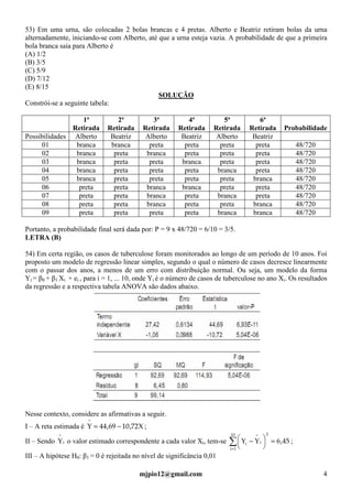mjpio12@gmail.com 4
53) Em uma urna, são colocadas 2 bolas brancas e 4 pretas. Alberto e Beatriz retiram bolas da urna
alternadamente, iniciando-se com Alberto, até que a urna esteja vazia. A probabilidade de que a primeira
bola branca saia para Alberto é
(A) 1/2
(B) 3/5
(C) 5/9
(D) 7/12
(E) 8/15
SOLUÇÃO
Constrói-se a seguinte tabela:
1ª
Retirada
2ª
Retirada
3ª
Retirada
4ª
Retirada
5ª
Retirada
6ª
Retirada Probabilidade
Possibilidades Alberto Beatriz Alberto Beatriz Alberto Beatriz
01 branca branca preta preta preta preta 48/720
02 branca preta branca preta preta preta 48/720
03 branca preta preta branca preta preta 48/720
04 branca preta preta preta branca preta 48/720
05 branca preta preta preta preta branca 48/720
06 preta preta branca branca preta preta 48/720
07 preta preta branca preta branca preta 48/720
08 preta preta branca preta preta branca 48/720
09 preta preta preta preta branca branca 48/720
Portanto, a probabilidade final será dada por: P = 9 x 48/720 = 6/10 = 3/5.
LETRA (B)
54) Em certa região, os casos de tuberculose foram monitorados ao longo de um período de 10 anos. Foi
proposto um modelo de regressão linear simples, segundo o qual o número de casos decresce linearmente
com o passar dos anos, a menos de um erro com distribuição normal. Ou seja, um modelo da forma
Yi = β0 + β1 Xi + ei , para i = 1, ... 10, onde Yi é o número de casos de tuberculose no ano Xi. Os resultados
da regressão e a respectiva tabela ANOVA são dados abaixo.
Nesse contexto, considere as afirmativas a seguir.
I – A reta estimada é X72,1069,44Y
^
−= ;
II – Sendo i
^
Y o valor estimado correspondente a cada valor Xi, tem-se ∑=
=




 −
10
1i
2
i
^
i 45,6YY ;
III – A hipótese H0: β1 = 0 é rejeitada no nível de significância 0,01
 