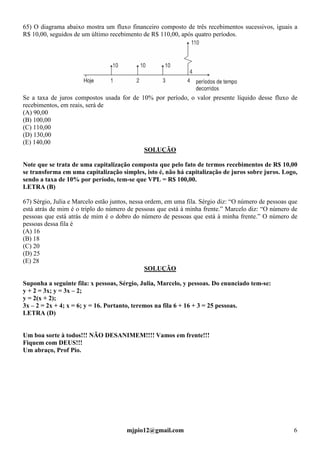 mjpio12@gmail.com 6
65) O diagrama abaixo mostra um fluxo financeiro composto de três recebimentos sucessivos, iguais a
R$ 10,00, seguidos de um último recebimento de R$ 110,00, após quatro períodos.
Se a taxa de juros compostos usada for de 10% por período, o valor presente líquido desse fluxo de
recebimentos, em reais, será de
(A) 90,00
(B) 100,00
(C) 110,00
(D) 130,00
(E) 140,00
SOLUÇÃO
Note que se trata de uma capitalização composta que pelo fato de termos recebimentos de R$ 10,00
se transforma em uma capitalização simples, isto é, não há capitalização de juros sobre juros. Logo,
sendo a taxa de 10% por período, tem-se que VPL = R$ 100,00.
LETRA (B)
67) Sérgio, Julia e Marcelo estão juntos, nessa ordem, em uma fila. Sérgio diz: “O número de pessoas que
está atrás de mim é o triplo do número de pessoas que está à minha frente.” Marcelo diz: “O número de
pessoas que está atrás de mim é o dobro do número de pessoas que está à minha frente.” O número de
pessoas dessa fila é
(A) 16
(B) 18
(C) 20
(D) 25
(E) 28
SOLUÇÃO
Suponha a seguinte fila: x pessoas, Sérgio, Julia, Marcelo, y pessoas. Do enunciado tem-se:
y + 2 = 3x; y = 3x – 2;
y = 2(x + 2);
3x – 2 = 2x + 4; x = 6; y = 16. Portanto, teremos na fila 6 + 16 + 3 = 25 pessoas.
LETRA (D)
Um boa sorte à todos!!! NÃO DESANIMEM!!!! Vamos em frente!!!
Fiquem com DEUS!!!
Um abraço, Prof Pio.
 