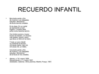 RECUERDO INFANTIL U na tarde parda y fría de invierno. Los colegiales estudian. Monotonía de lluvia tras los cristales. Es la clase. En un cartel se representa a Caín fugitivo, y muerto Abel, junto a una mancha carmín. Con timbre sonoro y hueco truena el maestro, un anciano mal vestido, enjuto y seco, que lleva un libro en la mano. Y todo un coro infantil va cantando la lección; mil veces ciento, cien mil, mil veces mil, un millón. Una tarde parda y fría de invierno. Los colegiales estudian. Monotonía de la lluvia en los cristales.  Ateneo , n.º III, marzo 1906. Renacimiento,  n.º I, marzo 1907. Soledades. Galerías. Otros poemas , Madrid, Pueyo, 1907. 