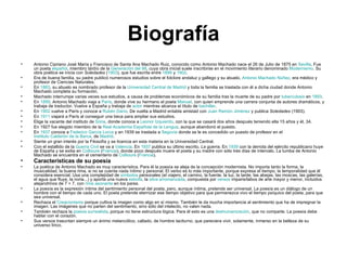 Biografía Antonio Cipriano José María y Francisco de Santa Ana Machado Ruiz, conocido como Antonio Machado nace el 26 de Julio de 1875 en  Sevilla . Fue un poeta  español , miembro tardío de la  Generación del 98 , cuya obra inicial suele inscribirse en el movimiento literario denominado  Modernismo . Su obra poética se inicia con  Soledades  ( 1903 ), que fue escrita entre  1899  y  1902 . Era de buena familia, su padre publicó numerosos estudios sobre el folclore andaluz y gallego y su abuelo,  Antonio Machado Núñez , era médico y profesor de Ciencias Naturales. En  1883 , su abuelo es nombrado profesor de la  Universidad Central de Madrid  y toda la familia se traslada con él a dicha ciudad donde Antonio Machado completa su formación. Machado interrumpe varias veces sus estudios, a causa de problemas económicos de su familia tras la muerte de su padre por  tuberculosis  en  1893 .  En  1899 , Antonio Machado viaja a  París , donde vive su hermano el poeta  Manuel , con quien emprende una carrera conjunta de autores dramáticos, y trabaja de traductor. Vuelve a España y trabaja de  actor  mientras alcanza el título de  bachiller . En  1902  vuelve a París y conoce a  Rubén Darío . De vuelta a Madrid entabla amistad con  Juan Ramón Jiménez  y publica  Soledades  (1903). En  1911  viajará a París al conseguir una beca para ampliar sus estudios. Elige la vacante del instituto de  Soria , donde conoce a  Leonor Izquierdo , con la que se casará dos años después teniendo ella 15 años y él, 34. En 1927 fue elegido miembro de la  Real Academia Española de la Lengua , aunque abandonó el puesto. En  1937  conoce a  Federico García  Lorca  y en 1939 se traslada a  Segovia  donde se le es concedido un puesto de profesor en el  Instituto Calderón de la Barca , de  Madrid . Siente un gran interés por la Filosofía y se licencia en esta materia en la Universidad Central. Con el estallido de la  Guerra Civil  se va a  Valencia . En  1937  publica su último escrito,  La guerra . En  1939  con la derrota del ejército republicano huye de España y se exilia en  Collioure  ( Francia ), donde poco después muere el poeta y su madre con sólo tres días de intervalo. La tumba de Antonio Machado se encuentra en el cementerio de  Collioure  ( Francia ). Características de su poesía   La poética de Antonio Machado es muy característica. Para él la poesía se aleja de la concepción modernista. No importa tanto la forma, la musicalidad, la buena rima, si no se cuenta nada íntimo y personal. El verbo es lo más importante, porque expresa el tiempo, la temporalidad que él considera esencial. Usa una complejidad de  símbolos  personales (el viajero, el camino, la fuente, la luz, la tarde, las abejas, las moscas, las galerías, el agua que fluye, la noria...) y aporta una nueva  estrofa , la  silva arromanzada , compuesta por  versos  imparisílabos de arte mayor y menor, incluidos alejandrinos de 7 + 7, con  rima asonante  en los pares. La poesía es la expresión íntima del sentimiento personal del poeta, pero, aunque íntima, pretende ser universal. La poesía es un diálogo de un hombre con el tiempo de cada uno. El poeta pretende eternizar ese tiempo objetivo para que permanezca vivo el tiempo psíquico del poeta, para que sea universal. Rechaza el  Creacionismo  porque cultiva la imagen como algo en sí mismo. También le da mucha importancia al sentimiento que ha de impregnar la imagen. Las imágenes que no parten del sentimiento, sino sólo del intelecto, no valen nada. También rechaza la  poesía surrealista , porque no tiene estructura lógica. Para él esto es una  deshumanización , que no comparte. La poesía debe hablar con el corazón. Sus versos trasuntan siempre un ánimo melancólico, callado, de hombre taciturno, que pareciera vivir, solamente, inmerso en la belleza de su universo lírico. 