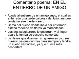 Comentario poema: EN EL ENTIERRO DE UN AMIGO Acude al entierro de un amigo suyo, el cual es enterrado una tarde calurosa de Julio, aunque corría un aire fuerte y seco. Cerca del hueco donde iba a ser enterrado estaba rodeado de flores ya marchitadas. Los dos sepultureros lo entierran, y al llegar abajo la tumba se escucha como cae. Le desea que duerman y reposen en paz sus huesos, ya que dormirá para siempre y tendrá  un sueño verdadero, ya que nunca más despertará.  