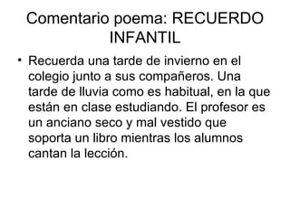 Comentario poema: RECUERDO INFANTIL Recuerda una tarde de invierno en el colegio junto a sus compañeros. Una tarde de lluvia como es habitual, en la que están en clase estudiando. El profesor es un anciano seco y mal vestido que soporta un libro mientras los alumnos cantan la lección.  