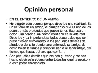 Opinión personal EN EL ENTIERRO DE UN AMIGO He elegido este poema, porque describe una realidad. Es un entierro de un amigo, el cual pienso que es uno de los poemas más profundos que puede tener. Expresa un dolor, una perdida, un hecho cotidiano de la vida real. Describe y da importancia a todos esos ruidos que son presentes en el momento, a los pequeños detalles de alrededor del sitio donde será enterrado su amigo, de cómo bajan la tumba y cómo se siente al llegar abajo, del tiempo que hacia, del aire que corría… Son pequeños detalles que me han gustado y me han hecho elegir este poema entre todos los que ha escrito y a este poeta en concreto.  