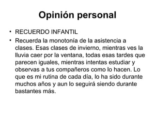 Opinión personal RECUERDO INFANTIL Recuerda la monotonía de la asistencia a clases. Esas clases de invierno, mientras ves la lluvia caer por la ventana, todas esas tardes que parecen iguales, mientras intentas estudiar y observas a tus compañeros como lo hacen. Lo que es mi rutina de cada día, lo ha sido durante muchos años y aun lo seguirá siendo durante bastantes más.  