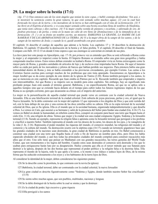 29. La mujer sobre la bestia (17:1)
    (Ap. 17:1) Vino entonces uno de los siete ángeles que tenían la siete copas, y habló conmigo diciéndome: Ven acá, y
    te mostraré la sentencia contra la gran ramera, la que está sentada sobre muchas aguas; {2} con la cual han
    fornicado los reyes de la tierra, y los moradores de la tierra se han embriagado con el vino de su fornicación. {3} Y
    me llevó en el Espíritu al desierto; y vi a una mujer sentada sobre una bestia escarlata llena de nombres de blasfemia,
    que tenía siete cabezas y diez cuernos. {4} Y la mujer estaba vestida de púrpura y escarlata, y adornada de oro, de
    piedras preciosas y de perlas, y tenía en la mano un cáliz de oro lleno de abominaciones y de la inmundicia de su
    fornicación; {5. } y en su frente un nombre escrito, un misterio: BABILONIA LA GRANDE, LA MADRE DE LAS
    RAMERAS Y DE LAS ABOMINACIONES DE LA TIERRA. {6} Vi a la mujer ebria de la sangre de los santos, y de la
    sangre de los mártires de Jesús; y cuando la vi, quedé asombrado con gran asombro
El capítulo 16 describe el castigo de aquellos que adoran a la bestia. Los capítulos 17 y 18 describen la destrucción de
Babilonia. El capítulo 19 describe la destrucción de la bestia y el falso profeta. Y el capítulo 20 describe el final de Satanás.
Compare con Heb. 10:12-13 en donde Cristo espera a que sus enemigos se conviertan en estrado de sus pies.
La clave para leer este pasaje en Apocalipsis, cap. 17-18, por primera vez es entender que Dios se está refiriendo a Roma como
la mujer y al emperador (o imperio) como la bestia. El Imperio Romano se extendía sobre una gran área geográfica y había
conquistado muchos reinos. Estos reinos debían extender su lealtad a Roma. El emperador vivía en forma extravagante como la
mayor parte de Roma, y grandes cantidades de artículos de lujo y de esclavos eran importadas hacia Roma. De aquí el lamento
sobre su caída por parte de los mercaderes y pilotos de barcos que habían perdido sus negocios. Para entonces había una gran
inmoralidad dentro de Roma y ésta se había extendido a las provincias circundantes, por ejemplo Corinto. Las cartas a los
Corintios fueron escritas para corregir muchos de los problemas que esto traía aparejado. Encontramos en Apocalipsis a la
mujer Jezabel que se da como ejemplo de esto dentro de la iglesia de Tiatira (2:20). Roma también persiguió a los santos, lo
que se menciona en este capítulo. Recuerde que Juan estaba en Patmos por su fe. Recuerde también que emperador e imperio
son intercambiables. Así que Roma y su imperio son su modelo para estos capítulos. Sin embargo, hay un significado más
profundo porque Juan está usando el término general, Babilonia, y no específicamente Roma, así que no se aplica sólo a
aquellos tiempos sino que se extiende hacia delante en el tiempo para cubrir todos los futuros regímenes impíos de los que
Roma es su ejemplo corriente, pero que alcanzarán su clímax con el imperio del anticristo.
La mujer es la personificación de aquella ciudad terrenal que puede verse en contraste con la ciudad celestial de Nueva
Jerusalén. Ella es una falsificación terrenal de la ciudad celestial. Está cubierta de joyas preciosas, perlas y oro, al igual que la
Nueva Jerusalén. Se la debe contrastar con la mujer del capítulo 12 que representa a los elegidos de Dios y que está vestida del
sol, con la luna debajo de sus pies y una corona de las doce estrellas sobre su cabeza. Ella es la copia terrenal de la sociedad
celestial de Dios, que es Su iglesia. Ella es el mundo que es la sociedad humana, organizada independientemente y que desafía
a Dios. La vemos en Caín, que asesinó a su hermano y salió de la presencia del Señor para fundar una ciudad (Gn. 4:16-17). La
vemos en Babel en donde la humanidad, en rebelión contra Dios, conspiró en conjunto para hacer una torre que llegara hasta el
cielo (Gn. 11:4), una religión de obras. Vemos que mujer y la ciudad son una ciudad compuesta: Egipto, Sodoma y la Jerusalén
terrenal (11:8). Siendo un ejemplo, representa la religión falsa o apóstata como la Jerusalén terrenal que persiguió a los profetas
y crucificó a nuestro Señor. También representa al mundo con los deseos de la carne, los deseos de los ojos, y la vanagloria de
la vida (1 Jn. 2:16). Representa el poder mundial, las riquezas del mundo, el comercio mundial, las religiones del mundo y el
comercio y la cultura del mundo. Su destrucción ocurre con la séptima copa (16:17) cuando un terremoto gigantesco hace que
las grandes ciudades de la naciones sean destruidas, la gran ciudad de Babilonia es partida en tres. En Babel comenzaron a
construir una ciudad con una torre que llegaba hasta el cielo a fin de hacerse un nombre para ellos, pero Dios los había
esparcido alrededor del mundo, y aun hoy todas las principales ciudades del mundo compiten para construir rascacielos más
altos que el otro. Uno sólo tiene que pensar en Manhattan con sus grandes rascacielos, las torres gemelas del World Trade
Center, que son monumentos a los logros del hombre. Cuando estos sean destruidos el comercio será destruido y los que lo
usaban para enriquecerse harán luto por su desaparición. Hailey comenta que ella es el tercer método que usa Satanás para
destruir a la iglesia, después de las dos bestias que representan el poder político y la religión falsa o la doctrina falsa. Ella
representa el mundo de la lujuria, todo lo que apela a la carne, a la mente o nos induce o seduce lejos de Dios, de la misma
forma que ha seducido exitosamente a los reyes y a los habitantes de la tierra lejos de Dios.
Al considerar la identidad de la mujer, deben considerarse los siguientes puntos:
    126.Se la describe como la prostituta, lo que contrasta con la novia (la iglesia)
    127.Babilonia, la ciudad terrenal, debe ser contrastada con la ciudad celestial, la nueva Jerusalén
    128.La gran ciudad es descrita figurativamente como "Sodoma y Egipto, donde también nuestro Señor fue crucificado"
        (11:8)
    129.Se sienta sobre muchas aguas, que son pueblos, multitudes, naciones y lenguas
    130.Se la debe distinguir de la bestia sobre la cual se sienta y que la destruye
    131.Es la ciudad de poder, lujo excesivo y gran riqueza
    132.Ellla persiguió a los santos
 