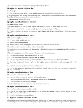 v. Que es el mismo tiempo que el tiempo, tiempos y medio tiempo de Daniel

Ejemplos del uso del número dos:
11:3 Dos testigos
11:4 Estos testigos son los dos olivos, y los dos candeleros que están en pie delante del Dios de la tierra
11:10 Y los moradores de la tierra se regocijarán sobre ellos y se alegrarán, y se enviarán regalos unos a otros; porque estos
dos profetas habían atormentado a los moradores de la tierra
13:11 dos cuernos de la bestia de la tierra

Ejemplos usando el número cuatro:
4:6 Cuatro criaturas vivientes
7:1 Vi cuatro ángeles en pie sobre los cuatro ángulos de la tierra, que detenían los cuatro vientos de la tierra
9:14-15 Sexta trompeta: Desata a los cuatro ángeles que están atados junto al gran río Éufrates
20:8 Y saldrá a engañar a las naciones que están en los cuatro ángulos de la tierra, a Gog y a Magog, a fin de reunirlos para
la batalla

Ejemplos usando el número siete:
1:4 Juan, a las siete iglesias que están en Asia
1:12 ...y vuelto, vi siete candeleros de oro
1:16 Tenía en su diestra siete estrellas
4:5 ...delante del trono ardían siete lámparas de fuego, las cuales son los siete espíritus de Dios
5:1 ... un libro escrito por dentro y por fuera, sellado con siete sellos
5:6 ... un Cordero como inmolado, que tenía siete cuernos, y siete ojos, los cuales son los siete espíritus de Dios enviados por
toda la tierra
8:2 Y vi a los siete ángeles que estaban en pie ante Dios; y se les dieron siete trompetas
10:3 ... y cuando hubo clamado, siete truenos emitieron sus voces
11:13 ... y por el terremoto murieron en número de siete mil hombres
12:3 ... he aquí un gran dragón escarlata, que tenía siete cabezas y diez cuernos, y en sus cabezas siete diademas
16:1 Oí una gran voz que decía desde el templo a los siete ángeles: Id y derramad sobre la tierra las siete copas de la ira de
Dios
17:3 una bestia escarlata... que tenía siete cabezas y diez cuernos
17:9-11 ... las siete cabezas son siete montes, sobre los cuales se sienta la mujer, y son siete reyes... La bestia... es de entre los
siete, y va a la perdición.

Ejemplos usando el número diez
2:10 ... y tendréis tribulación por diez días
12:3 ... un gran dragón escarlata, que tenía siete cabezas y diez cuernos
13:1 ... una bestia que tenía siete cabezas y diez cuernos; y en sus cuernos diez diademas
17:12 Y los diez cuernos que has visto, son diez reyes
17:16 Y los diez cuernos que viste en la bestia, éstos aborrecerán a la ramera

Ejemplos usando el número doce
12:1 ... y sobre su cabeza una corona de doce estrellas
21:12 Tenía un muro grande y alto con doce puertas; y en las puertas, doce ángeles, y nombres inscritos, que son los de las
doce tribus de los hijos de Israel
22:2 ... el árbol de vida, que produce doce frutos

7.3 Algunos recursos literarios usados
A Juan le gusta mucho usar superlativos, especialmente la palabra "gran" (o "grande") en Apocalipsis. Esto es característico del
estilo apocalíptico. Gran es usado 49 veces t el griego megas ocurre 82 veces. Los ejemplos son: gran terremoto (6:12), gran
 