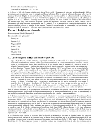 El jinete sobre el caballo blanco (19:11)
    Conclusión de Apocalipsis (22:7, 12, 20)
v. 8 - Yo soy el Alfa y la Omega, principio y fin, dice el Señor - Alfa y Omega son la primera y la última letras del alfabeto
griego; esto debe considerarse como el principio y el fin de la historia. Él es el autor de la historia. Los siete sellos (Ap. 5)
tratan del desarrollo del plan de Dios en la historia. Apocalipsis nos muestra que Dios es soberano sobre la historia humana.
Que Dios sea a la vez el principio y el fin es particularmente apropiado para este libro. La designación de Alfa y Omega es
repetida en 21:6, 22:13. Él vino a la tierra y murió en la cruz (que era), está ahora exaltado a la diestra de Dios intercediendo
por nosotros (que es) y viene de nuevo en poder y gloria para reclamar a los suyos (que ha de venir). En Col. 1:15-20
encontramos que todas las cosas fueron creadas por Él y para Él. Él es el principio de la creación y el primogénito de los
muertos, siendo el primero en resucitar de los muertos. Cuando Él vuelva llevará a su consumación esta era presente y los
justos resucitarán de los muertos y habrá una nueva era con un cielo nuevo y una tierra nueva.

Escena 1: La Iglesia en el mundo
Uno semejante al Hijo del Hombre (1:9)
Las cartas a las siete iglesias (2:1)
    Éfeso (2:1)
    Esmirna (2:8)
    Pérgamo (2:12)
    Tiatira (2:18)
    Sardis (3:1)
    Filadelfia (3:7)
    Laodicea (3:14)

12. Uno Semejante al Hijo del Hombre (1:9-20)
    (Ap. 1:9-20) Yo Juan, vuestro hermano, y copartícipe vuestro en la tribulación, en el reino y en la paciencia de
    Jesucristo, estaba en la isla llamada Patmos, por causa de la palabra de Dios y el testimonio de Jesucristo. {10} Yo
    estaba en el Espíritu en el día del Señor, y oí detrás de mí una gran voz como de trompeta, {11} que decía: Yo soy el
    Alfa y la Omega, el primero y el último. Escribe en un libro lo que ves, y envíalo a las siete iglesias que están en Asia:
    a Éfeso, Esmirna, Pérgamo, Tiatira, Sardis, Filadelfia y Laodicea. {12} Y me volví para ver la voz que hablaba
    conmigo; y vuelto, vi siete candeleros de oro, {13} y en medio de los siete candeleros, a uno semejante al Hijo del
    Hombre, vestido de una ropa que llegaba hasta los pies, y ceñido por el pecho con un cinto de oro. {14} Su cabeza y
    sus cabellos eran blancos como blanca lana, como nieve; sus ojos como llama de fuego; {15} y sus pies semejantes al
    bronce bruñido, refulgente como en un horno; y su voz como estruendo de muchas aguas. {16} Tenía en su diestra
    siete estrellas; de su boca salía una espada aguda de dos filos; y su rostro era como el sol cuando resplandece en su
    fuerza. {17} Cuando le vi, caí como muerto a sus pies. Y él puso su diestra sobre mí, diciéndome: No temas; yo soy el
    primero y el último; {18} y el que vivo, y estuve muerto; mas he aquí que vivo por los siglos de los siglos, amén. Y
    tengo las llaves de la muerte y del Hades. {19} Escribe las cosas que has visto, y las que son, y las que han de ser
    después de estas. {20} El misterio de las siete estrellas que has visto en mi diestra, y de los siete candeleros de oro:
    las siete estrellas son los ángeles de las siete iglesias, y los siete candeleros que has visto, son las siete iglesias.
Juan ve al Cristo resucitado en Su gloria y recibe la comisión de escribir a las siete iglesias. Pablo, Isaías, Jeremías y Ezequiel
todos tuvieron visiones significativas al comienzo de su ministerio. Se le dice que escriba lo que ha visto, lo que es ahora y lo
que tendrá lugar más tarde. También se le da la interpretación de las siete estrellas y los siete candeleros.
v. 9 - Yo Juan, vuestro hermano, y copartícipe vuestro en la tribulación, en el reino y en la paciencia de Jesucristo, estaba en
la isla llamada Patmos, por causa de la palabra de Dios y el testimonio de Jesucristo - Paciencia es una de las palabras claves
en este libro (13:10, 14:12). Implica paciencia bajo la persecución. Juan era un hermano y un copartícipe en la tribulación con
los lectores de su carta en la isla de Patmos que pertenecen al reino de Dios. No está escribiendo desde la comodidad del hogar
sino como un compañero que sufre; por lo tanto, lo que escribe es práctico y tiene significado. Él sufría en la isla de Patmos
porque proclamaba la palabra de Dios y testificaba que Jesús era el Cristo; esto es una repetición de Ap. 1:2. La tribulación en
el mundo es parte de la vida del cristiano, como lo enfatizan Jesús (Juan 16:33) y Pablo (Hechos 14:22). Ladd señala que
nuestros sufrimientos son "en Jesús" así como Pablo usa la expresión "en Cristo". El uso del simple nombre de Jesús pone la
atención a esta vida en la carne. Así como Él venció, nosotros también debemos vencer. La paciencia está en contraste con la
represalia (cf. 1 Pedro 2:23).
v. 10 - Yo estaba en el Espíritu en el día del Señor, y oí detrás de mí una gran voz como de trompeta - Esto está traducido
incorrectamente en la mayoría de las versiones como "el día del Señor", una frase que no se usó hasta bien después de la era
apostólica. La mayoría de los eruditos creen que Dios estaba escribiendo en el año 95 d.C., hacia el final del reino de
Domiciano (81-96). Este emperador romano en particular condujo una persecución terrible de todos los cristianos que se
 