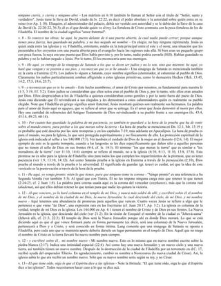 ninguno cierra, y cierra y ninguno abre - Los mártires en 6:10 también lo llaman al Señor con el título de "Señor, santo y
verdadero". Jesús tiene la llave de David, citado de Is. 22:22, es decir el poder absoluto y la autoridad sobre quién entra en su
reino (ver Ap. 1:18). Eliaquim, el administrador del palacio, debía ser vestido con autoridad y se le debía dar la llave de la casa
de David (Is. 22:20-22, 36:3); él es el que decide quién ve al rey. La fortaleza de Cristo contrasta con la poca fortaleza de los de
Filadelfia. El nombre de la ciudad significa "amor fraternal".
v. 8 - Yo conozco tus obras; he aquí, he puesto delante de ti una puerta abierta, la cual nadie puede cerrar; porque aunque
tienes poca fuerza, has guardado mi palabra, y no has negado mi nombre - Un elogio; no hay ninguna reprimenda. Jesús es
quien anda entre las iglesias y ve. Filadelfia, entretanto, estaba en la ruta principal entre el este y el oeste, una situación que les
presentaba a los creyentes con una puerta abierta para el evangelio hacia las regiones más allá. Si bien eran un pequeño grupo
con poca fuerza, la suya era una puerta que Dios había provisto y, por lo tanto, nadie podría cerrarla (Hill). Habían guardado su
palabra y no lo habían negado a Jesús. Por lo tanto, Él los reconocería ante sus enemigos.
v. 9 - He aquí, yo entrego de la sinagoga de Satanás a los que se dicen ser judíos y no lo son, sino que mienten; he aquí, yo
haré que vengan y se postren a sus pies, y reconozcan que yo te he amado - Una sinagoga de Satanás es mencionada también
en la carta a Esmirna (2:9). Los judíos lo siguen a Satanás, cuyo nombre significa calumniador, al calumniar al pueblo de Dios.
Claramente los judíos particularmente estaban afligiendo a estas iglesias primitivas, como lo demuestra Hechos (Hch. 13:45,
14:2, 17:5, 18:6, 25:7).
v. 9 - y reconozcan que yo te he amado - Este hecho asombroso, el amor de Cristo por nosotros, es fundamental para nuestra fe
(1:5, 3:19, Ef. 5:2). Estos judíos se consideraban que ellos solos eran el pueblo de Dios y, por lo tanto, sólo ellos eran amados
por Dios. Ellos despreciaban a los de Filadelfia a quienes consideraban como gentiles y por lo tanto fuera del pacto de Dios.
Jesús está diciendo que Él reivindicará a sus elegidos y les demostrará a estos calumniadores quién es realmente su pueblo
elegido. Note que Filadelfia en griego significa amor fraternal; Jesús mostrará quiénes son realmente sus hermanos. La palabra
para el amor de Jesús aquí es agapao, que se refiere al amor que se entrega. Es el amor que Jesús demostró al morir por ellos.
Hay una cantidad de referencias del Antiguo Testamento de Dios reivindicando a su pueblo frente a sus enemigos (Is. 43:4,
45:14, 49:23, 60:14).
v. 10 - Por cuanto has guardado la palabra de mi paciencia, yo también te guardaré a la hora de la prueba que ha de venir
sobre el mundo entero, para probar a los que moran sobre la tierra - La hora de prueba se menciona en Dn. 12:1, Mr. 13:19 y
es probable que esté descrita por las siete trompetas y en los capítulos 7-19, más adelante en Apocalipsis. La hora de prueba es
para el mundo, no para la Iglesia, la que será protegida espiritualmente y no físicamente de ella. La protección espiritual de la
iglesia está indicada al sellar a los 144.000 (7:3). Ver también el cuidado de Dios de la mujer en el desierto (12:6, 14). El mejor
ejemplo de esto es la quinta trompeta, cuando a las langostas se les dice específicamente que dañen sólo a aquellas personas
que no tienen el sello de Dios en sus frentes (9:4, cf. Is. 18:3). El término "los que moran la tierra" que es similar a "los
moradores de la tierra" (ver 11:10, 14:6) siempre se refiere al mundo, no a la iglesia (6:10, 8:13, 11:10, 13:8, 17:8). Esta
promesa no es sólo para la iglesia de Filadelfia sino para todos los que cumplen los requerimientos de la promesa, que es tener
paciencia (ver 1:9, 13:10, 14:12). Así como Satanás prueba a la iglesia en Esmirna a través de la persecución (2:10), Dios
prueba al mundo a través de la prueba o la adversidad. El significado de guardar (gr. tereo) es cuidar, así que la idea de este
versículo es la preservación a través de la hora de la prueba.
v. 11 - He aquí, yo vengo pronto; retén lo que tienes, para que ninguno tome tu corona - "Vengo pronto" es una referencia a Su
Segunda Venida (ver también 3:3). Al igual que con Tiatira, Él no les impone ninguna carga más que retener lo que tienen
(2:24-25, cf. 2 Juan 1:8). La palabra para corona usada aquí es la corona del vencedor (stephanos), más que la corona real
(diadema), así que ellos debían retener lo que tenían para que nadie les quitara la victoria.
v. 12 - Al que venciere, yo lo haré columna en el templo de mi Dios, y nunca más saldré de allí; y escribiré sobre él el nombre
de mi Dios, y el nombre de la ciudad de mi Dios, la nueva Jerusalén, la cual desciende del cielo, de mi Dios, y mi nombre
nuevo - Aquí tenemos una abundancia de promesas para aquellos que vencen. Cuatro veces Jesús se refiere a algo que le
pertenece o que viene "de Dios", una expresión rara en las Escrituras (cf. Juan 20:17, Ap. 3:2). La iglesia es columna de la
verdad, templo de mi Dios es la iglesia. Los 144.000 en Ap. 4:1 tienen el nombre de Cristo y de Dios en sus frentes. La Nueva
Jerusalén es la iglesia, que desciende del cielo (ver 21:2). En la visión de Ezequiel el nombre de la ciudad es "Jehová-sama"
(Jehová allí, cf. 21:3, 22:3). El templo de Dios será la Nueva Jerusalén porque ahí es donde Dios morará. Lo que se está
diciendo aquí es que el que vence formará parte en forma permanente (es decir, será una columna) de la Nueva Jerusalén;
pertenecerá a Dios y a Cristo, y será conocido en forma íntima. Lang comenta que una sinagoga de Satanás se oponía a
Filadelfia, pero cada uno que se mantenía aparte debería dársele un lugar permanente en el templo de Dios. Aquél que no niega
el nombre de Cristo en la tierra llevará Su nuevo nombre para siempre.
v. 12 - y escribiré sobre él... mi nombre nuevo - Mi nombre nuevo. Esto es lo mismo que en nuevo nombre escrito sobre la
piedra blanca (2:17). Indica una intimidad especial (22:4). Así como hay una nueva Jerusalén y un nuevo cielo y una nueva
tierra, así también tienen un nuevo nombre. Después de la destrucción de la ciudad de Filadelfia por un terremoto en d.C. 17,
recibió ayuda del emperador Tiberio. En agradecimiento, cambió su nombre a Neocesarea (la nueva ciudad de César). Así, la
iglesia sabía lo que era recibir un nombre nuevo. Sólo que su nuevo nombre sería según su rey, y no César.
v. 13 - El que tiene oído, oiga lo que el Espíritu dice a las iglesias - Note la fórmula: "El que tiene oído, oiga lo que el Espíritu
dice a las iglesias". Todos necesitamos hacer caso a lo que se dice acá.
 