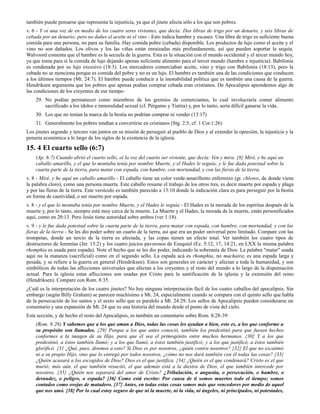 también puede pensarse que representa la injusticia, ya que el jinete afecta sólo a los que son pobres.
v. 6 - Y oí una voz de en medio de los cuatro seres vivientes, que decía: Dos libras de trigo por un denario, y seis libras de
cebada por un denario; pero no dañes el aceite ni el vino - Esto indica hambre y escasez. Una libra de trigo es suficiente buena
comida para una persona, no para su familia. Hay comida pobre (cebada) disponible. Los productos de lujo como el aceite y el
vino no son dañados. Los olivos y los las viñas están enraizadas más profundamente, así que pueden soportar la sequía.
Walvoord comenta que el hambre es la secuela de la guerra. Esta es la situación con el mundo occidental y el tercer mundo hoy,
ya que toma para sí la comida de lujo dejando apenas suficiente alimento para el tercer mundo (hambre e injusticia). Babilonia
es condenada por su lujo excesivo (18:3). Los mercaderes comerciaban aceite, vino y trigo con Babilonia (18:13), pero la
cebada no se menciona porque es comida del pobre y no es un lujo. El hambre es también una de las condiciones que conducen
a los últimos tiempos (Mt. 24:7). El hambre puede conducir a la inestabilidad política que es también una causa de la guerra.
Hendriksen argumenta que los pobres que apenas podían comprar cebada eran cristianos. De Apocalipsis aprendemos algo de
las condiciones de los creyentes de ese tiempo:
    29. No podían permanecer como miembros de los gremios de comerciantes, lo cual involucraría comer alimento
        sacrificado a los ídolos e inmoralidad sexual (cf. Pérgamo y Tiatira) y, por lo tanto, sería difícil ganarse la vida.
    30. Los que no tenían la marca de la bestia no podrían comprar ni vender (13:17)
    31. Generalmente los pobres tendían a convertirse en cristianos (Stg. 2:5, cf. 1 Cor.1:26)
Los jinetes segundo y tercero van juntos en su misión de perseguir al pueblo de Dios y al extender la opresión, la injusticia y la
penuria económica a lo largo de los siglos de la existencia de la iglesia.

15. 4 El cuarto sello (6:7)
    (Ap. 6:7) Cuando abrió el cuarto sello, oí la voz del cuarto ser viviente, que decía: Ven y mira. {8} Miré, y he aquí un
    caballo amarillo, y el que lo montaba tenía por nombre Muerte, y el Hades le seguía; y le fue dada potestad sobre la
    cuarta parte de la tierra, para matar con espada, con hambre, con mortandad, y con las fieras de la tierra.
v. 8 - Miré, y he aquí un caballo amarillo - El caballo tiene un color verde-amarillento enfermizo (gr. chloros, de donde viene
la palabra cloro), como una persona muerta. Este caballo resume el trabajo de los otros tres, es decir muerte por espada y plaga
y por las fieras de la tierra. Este versículo es también parecido a 13:10 donde la indicación clara es para perseguir por la bestia
en forma de cautividad, o ser muerto por espada.
v. 8 - y el que lo montaba tenía por nombre Muerte, y el Hades le seguía - El Hades es la morada de los espíritus después de la
muerte y, por lo tanto, siempre está muy cerca de la muerte. La Muerte y el Hades, la morada de la muerte, están personificados
aquí, como en 20:13. Pero Jesús tiene autoridad sobre ambos (ver 1:18).
v. 9 - y le fue dada potestad sobre la cuarta parte de la tierra, para matar con espada, con hambre, con mortandad, y con las
fieras de la tierra - Se les dio poder sobre un cuarto de la tierra, así que era un poder universal pero limitado. Compare con las
trompetas, donde un tercio de la tierra es afectada, y las copas tienen un efecto total. Ver también los cuatro tipos de
destructores de Jeremías (Jer. 15:2) y los cuatro juicios pavorosos de Ezequiel (Ez. 5:12, 17, 14:21, en LXX la misma palabra
rhomphia es usada para espada). Note el hecho que se les dio poder, indicando la soberanía de Dios. La palabra "matar" usada
aquí no la matanza (sacrificial) como en el segundo sello. La espada acá es rhomphia, no machaira; es una espada larga y
pesada, y se refiere a la guerra en general (Hendriksen). Estos son generales en carácter y afectan a toda la humanidad, y son
simbólicos de todas las aflicciones universales que afectan a los creyentes y al resto del mundo a lo largo de la dispensación
actual. Para la iglesia estas aflicciones son usadas por Cristo para la santificación de la iglesia y la extensión del reino
(Hendriksen). Compare con Rom. 8:35.
¿Cuál es la interpretación de los cuatro jinetes? No hay ninguna interpretación fácil de los cuatro caballos del apocalipsis. Sin
embargo (según Billy Graham) se parecen muchísimo a Mt. 24, especialmente cuando se compara con el quinto sello que habla
de la persecución de los santos y el sexto sello que es paralelo a Mt. 24:29. Los sellos de Apocalipsis pueden considerarse un
comentario y una expansión de Mt. 24 que es una historia del mundo desde el punto de vista del cielo.
Esta sección, y de hecho el resto del Apocalipsis, es también un comentario sobre Rom. 8:28-39:
    (Rom. 8:28) Y sabemos que a los que aman a Dios, todas las cosas les ayudan a bien, esto es, a los que conforme a
    su propósito son llamados. {29} Porque a los que antes conoció, también los predestinó para que fuesen hechos
    conformes a la imagen de su Hijo, para que él sea el primogénito entre muchos hermanos. {30} Y a los que
    predestinó, a éstos también llamó; y a los que llamó, a éstos también justificó; y a los que justificó, a éstos también
    glorificó. {31 ¿Qué, pues, diremos a esto? Si Dios es por nosotros, ¿quién contra nosotros? {32} El que no escatimó
    ni a su propio Hijo, sino que lo entregó por todos nosotros, ¿cómo no nos dará también con él todas las cosas? {33}
    ¿Quién acusará a los escogidos de Dios? Dios es el que justifica. {34} ¿Quién es el que condenará? Cristo es el que
    murió; más aún, el que también resucitó, el que además está a la diestra de Dios, el que también intercede por
    nosotros. {35} ¿Quién nos separará del amor de Cristo? ¿Tribulación, o angustia, o persecución, o hambre, o
    desnudez, o peligro, o espada? {36} Como está escrito: Por causa de ti somos muertos todo el tiempo; somos
    contados como ovejas de matadero. {37} Antes, en todas estas cosas somos más que vencedores por medio de aquel
    que nos amó. {38} Por lo cual estoy seguro de que ni la muerte, ni la vida, ni ángeles, ni principados, ni potestades,
 