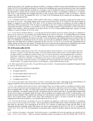 sangre de los santos (17:6). Aquellos que adoran a la bestia y su imagen y reciben su marca están destinados para el tormento
eterno (14:9 ff.). En 20:4 también encontramos "las almas de los decapitados por causa del testimonio de Jesús y por la palabra
de Dios, los que no habían adorado a la bestia ni a su imagen, y que no recibieron la marca en sus frentes ni en sus manos".
Esta persecución y martirio está de acuerdo con las palabras de Jesús en Mateo, "os entregarán a tribulación, y os matarán"
(Mt. 24:9), "y será predicado este evangelio del reino en todo el mundo, para testimonio a todas las naciones; y entonces
vendrá el fin" (Mt. 24:14). Ver también Mt. 10:21, 5:11, Juan 15:20. El testimonio de los mártires por sus palabras, obras y
muerte es parte del plan de Dios.
v. 10 - Y clamaban a gran voz, diciendo: ¿Hasta cuándo, Señor, santo y verdadero, no juzgas y vengas nuestra sangre en los
que moran en la tierra? - Este clamor aparece varias veces en las Escrituras (Sal. 79:10, 119:84). Es Dios quien vengará su
sangre; la venganza no es de ellos (Dt. 32:43, Rom. 12:19). Su clamor es por justicia, no retribución, así como la sangre de
Abel clama a Dios por justicia (Gn. 4:10). El clamor es contestado en Ap. 16:5-7 cuando es derramada la tercera copa como el
castigo justo por matar a los santos y a los profetas, y en Ap. 19:2 cuando condenó a la gran prostituta, en ella se encontró la
sangre de los mártires y todos los muertos en la tierra (18:24). En 19:2 la misma palabra griega para venganza es usada
(ekdikeo, cf. Lucas 18:3, Rom. 12:19, 2 Cor. 10:6).
v. 11 - Y se les dieron vestiduras blancas, y se les dijo que descansasen todavía un poco de tiempo, hasta que se completara el
número de sus consiervos y sus hermanos, que también habían de ser muertos como ellos - La vestidura blanca es la vestidura
de justicia (Is. 6:10, ver también Ap. 7:13). La idea de esperar "hasta que se completara en número de sus consiervos y sus
hermanos, que también habían de ser muertos como ellos" es que la persecución está completamente bajo el control de Dios. Él
sabe y ha establecido la cantidad que ha de ser muerto, así como sabe la cantidad de cabellos en nuestra cabeza. Hay un
número que está fijado bajo la voluntad y presciencia de Dios (ver Ap. 7:4). En 14:13 se nos dice que "descansarán de sus
trabajos, porque sus obras con ellos siguen." El martirio parece ser un retroceso para la iglesia pero en realidad hace que avance
el evangelio. De ahí el famoso dicho de Tertuliano: "la sangre de los mártires es la semilla de la iglesia" (Hughes).

15. 6 El sexto sello (6:12)
    (Ap. 6:12) Miré cuando abrió el sexto sello, y he aquí que hubo un gran terremoto; y el sol se puso negro como tela
    de cilicio, y la luna se volvió toda como sangre; {13} y las estrellas cayeron sobre la tierra, como la higuera deja caer
    sus higos cuando es sacudida por un fuerte viento. {14} Y el cielo se desvaneció como un pergamino que se enrolla; y
    todo monte y toda isla se removió de su lugar. {15} Y los reyes de la tierra, y los grandes, los ricos, los capitanes, los
    poderosos, y todo siervo y todo libre, se escondieron en las cuevas y entre las peñas de los montes; {16} y decían a los
    montes y a las peñas: Caed sobre nosotros, y escondednos del rostro de aquel que está sentado sobre el trono, y de la
    ira del Cordero; {17} porque el gran día de su ira ha llegado; ¿y quién podrá sostenerse en pie?
v. 12 - Miré cuando abrió el sexto sello, y he aquí hubo un gran terremoto - Un gran terremoto acompañará la Segunda Venida
(Is. 29:6, Ez. 38:19, Zac. 14:4).
Otras veces que aparecen terremotos en Apocalipsis:
    •    El séptimo sello (8:5)
    •    Los dos testigos suben al cielo (11:13)
    •    La séptima trompeta (11:19)
    •    La séptima copa (16:18)
v. 12 - el sol se puso negro como tela de cilicio, y la luna se volvió toda como sangre - Este pasaje es una clara referencia a la
segunda venida de Cristo en juicio contra las naciones, como fue profetizado por Joel 2:30-31 y Mt. 24:29.
v. 13-14 - y las estrellas cayeron sobre la tierra, como la higuera deja caer sus higos cuando es sacudida por un fuerte viento.
{14} Y el cielo se desvaneció como un pergamino que se enrolla; y todo monte y toda isla se removió de su lugar - Citado de Is.
34:4 (ver también Hab. 3:6, Miq. 1:4). Estos signos anuncian el final de la era (Mt. 24:29, "el sol se oscurecerá, y la luna no
dará su resplandor, y las estrellas caerán del cielo, y las potencias del cielo serán conmovidas"). No puede haber ninguna duda
de que esto se refiere a la Segunda Venida de Cristo. Note la similitud con la séptima copa (16:20, "y toda isla huyó, y los
montes no fueron hallados") Hay también una similitud con el día del juicio cuando la tierra y el cielo huyen de Su presencia
(20:11). De la misma forma, cuando Cristo vuelva "hará estremecer los cielos, y la tierra se moverá de su lugar, en la
indignación de Jehová de los ejércitos, y en el día del ardor de su ira" (Is. 13:13).
v. 15 - Y los reyes de la tierra, y los grandes, los ricos, los capitanes, los poderosos, y todo siervo y todo libre, se escondieron
en las cuevas y entre las peñas de los montes - Hay un gran terror; el día del Señor afecta a todos los hombres, desde los más
altos hasta los más bajos. Ver la descripción de los de Ap. 19:17 quienes se reúnen para la gran cena del Señor, lo que
claramente describe la segunda venida. Ellos huyen a las cuevas para esconderse de Su ira (Is. 2:10, 29, 21, ver también Is.
13:6-8, 24:21, 34:12, Sof. 1:14). Esta descripción en siete partes cubre a todos los hombres, desde los más altos hasta los más
bajos.
v. 16 - y decían a los montes y a las peñas: Caed sobre nosotros, y escondednos del rostro de aquel que está sentado sobre el
trono, y de la ira del Cordero - Todas las naciones lamentarán cuando vean aparecer al Hijo del Hombre (Mt. 24:30). Ser
 