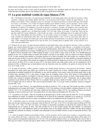 Ambos fueron coronados más tarde con gloria y honor (Gn. 41:39-45, Heb. 2:9).
El censo, por lo tanto, revela a Cristo como el primogénito. Incluye a los sacerdotes junto con José como un tipo de Cristo.
Todos han sido rescatados, pero no hay idólatras en ella; es la iglesia de los redimidos.

17. La gran multitud vestida de ropas blancas (7:9)
    (Ap. 7:9) Después de esto miré, y he aquí una gran multitud, la cual nadie podía contar, de todas las naciones y tribus
    y pueblos y lenguas, que estaban delante del trono y en la presencia del Cordero, vestidos de ropas blancas, y con
    palmas en las manos; {10} y clamaban a gran voz, diciendo: La salvación pertenece a nuestro Dios que está sentado
    en el trono, y al Cordero. {11} Y todos los ángeles estaban en pie delante el trono, y de los ancianos y de los cuatro
    seres vivientes; y se postraron sobre sus rostros delante del trono, y adoraron a Dios. {12} diciendo: Amén. La
    bendición y la gloria y la sabiduría y la acción de gracias y la honra y el poder y la fortaleza, sean a nuestro Dios
    por los siglos de los siglos. Amén. {13} Entonces uno de los ancianos habló, diciéndome: Estos que están vestidos de
    ropas blancas, ¿quiénes son, y de dónde han venido? {14} Yo le dije: Señor, tú lo sabes. Y él me dijo: Estos son los
    que han salido de la gran tribulación, y han lavado sus ropas, y las han emblanquecido en la sangre del Cordero.
    {15} Por esto están delante del trono de Dios, y le sirven día y noche en su templo; y el que está sentado sobre el
    trono extenderá su tabernáculo sobre ellos. {16} Ya no tendrán hambre y sed, y el sol no caerá más sobre ellos, ni
    calor alguno; {17} porque el Cordero que está en medio del trono los pastoreará, y los guiará a fuentes de aguas de
    vida; y Dios enjugará toda lágrima de los ojos de ellos. {8:1} Cuando abrió el séptimo sello, se hizo silencio en el
    cielo como por media hora.
v. 9 - Después de esto miré, y he aquí una gran multitud, la cual nadie podía contar, de todas las naciones y tribus y pueblos y
lenguas, que estaban delante del trono y en la presencia del Cordero, vestidos de ropas blancas, y con palmas en las manos -
Primero Juan oye el número, 144.000 (7:1) y son descritos simbólicamente. Ahora mira y ve una gran multitud que nadie podía
contar. Esta gran multitud son los mismos 144.000 que a la vez son los mismos de la Nueva Jerusalén (ver Ap. 21:1-4 y 21:12-
17, donde la Nueva Jerusalén tiene 12.000 estadios de largo, y es tan ancho y largo como es de alto. Los 144.000 aparecen
también en Ap. 14:1-3 donde tienen el nombre del Cordero y de Dios en sus frentes, como los santos en la Nueva Jerusalén
(22:4). La gran multitud aquí también se encuentra descrita en la Nueva Jerusalén: han sido lavadas sus vestiduras (22:14);
están ante el trono de Dios y lo sirven a Dios (22:3); Dios enjugará toda lágrima (21:4). Juan también ve una gran multitud en
el cielo en 19:1 ff. que adora a Dios porque ha vengado en la gran prostituta la sangre de sus siervos (19:2). Estos son descritos
como siervos de Dios (19:5) y como la novia (19:7). Este gran número que nadie podía contar son el cumplimiento de la
promesa de Dios a Abraham que su descendencia sería tan numerosa como las estrellas o los granos de arena del mar (Gn.
15:5, 22:17, Heb. 11:12).
v. 9 - de todas las naciones y tribus y pueblos y lenguas, que estaban delante del trono y en la presencia del Cordero - Note la
descripción de cuatro partes que indica que vienen de los cuatro rincones de la tierra. También apoya el argumento que
representan la cantidad completa de los redimidos; no son sólo los gentiles. Estos santos vienen del mismo grupo sobre el que
la bestia tiene autoridad (13:7) y para quien el ángel tiene un evangelio eterno (14:6). Esto ilustra la universalidad del
evangelio; debemos predicar el evangelio a todas las criaturas, aún a aquellas que adoran a la bestia. Están parados frente al
Cordero que contesta la pregunta planteada en 6:17 "¿quién podrá sostenerse en pie?". Claramente sólo la iglesia puede
sostenerse en pie delante de Dios. Porque Dios los ve parados frente al trono y frente al Cordero, están en el cielo (4:2, 5:13,
22:3). Compare esto con la visión de "uno como un hijo de hombre" (Dn. 7:13) al que "todos los pueblos, naciones y lenguas"
servirán (Dn. 7:14).
v. 9 - vestidos de ropas blancas - Las ropas blancas son ropas de justicia (v. 14) y se dice que "han lavado sus ropas, y las han
emblanquecido en la sangre del Cordero". Ver también Is. 6:10. A los mártires se les dio también vestiduras blancas (6:11). Ver
también 3:4-5, 3:18. Los ejércitos del cielo están vestidos de lino blanco y limpio (19:14). Las vestiduras blancas son justicia
imputada, es decir la justicia de Cristo. Sus propias obras son como trapos de inmundicia (Is. 64:6, Zac. 3:3).
v. 9 - con palmas en las manos - Esto nos recuerda de la adoración que se le dio a Jesús antes de morir (Jn. 12:13); las palmas
eran emblemas de triunfo. Es también un recordatorio de la fiesta de las enramadas celebrada en la cosecha (Lv. 23:39 ff.).
Aquí celebran la cosecha eterna de los santos. Las palmeras están en la ciudad descrita por Ezequiel (Ez. 41:17-18).
v. 10 - y clamaban a gran voz, diciendo: La salvación pertenece a nuestro Dios que está sentado en el trono, y al Cordero -
Estos son los que reconocen que su salvación viene de Dios (Is. 25:9, Ap. 12:10, 19:1) y de Jesús como lo afirma el NT (Ef.
2:4, 2 Tes. 2:13, 1 Tim. 1:15, Tito 3:4). Dios y el Cordero se encuentran vinculados; su salvación fue el plan de Dios y fue
implementado por el Cordero de Dios. Han sido salvados de la ira del Cordero porque han sido sellados. Es interesante
considerar que en el cielo hablaremos todos un solo idioma como en los tiempos anteriores a Babel. No hay ahora ninguna
necesidad de confusión de idiomas; el hombre está embarcado en una actividad correcta, es decir la adoración de Dios y del
Cordero.
v. 11 - todos los ángeles estaban en pie delante el trono, y de los ancianos y de los cuatro seres vivientes; y se postraron sobre
sus rostros delante del trono, y adoraron a Dios - El resto del cielo ahora se une en un acuerdo para adorar a Dios quien es el
único a quien le corresponde la adoración (cf. 4:10, 5:8, 5:14). Los ángeles adoran a Dios y es un ángel que dos veces le dice a
Dios que no lo adore a sus pies sino que lo adore a Dios (19:10, 22:8-9). Contraste la adoración de Dios aquí con la adoración
 