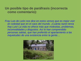 Un posible tipo de paráfrasis (incorrecta
como comentario):
Fray Luis de León nos dice en estos versos que es mejor vivir
en soledad que en el caos del mundo. ¡Cuánta razón tenía
fray Luis! La vida no ofrece más que molestias, problemas,
incomodidades y disgustos. Así lo han comprendido
personas sabias, que han preferido el apartamiento a las
inquietudes de una existencia entre la gente....
 