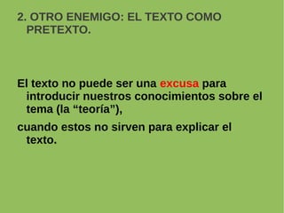 2. OTRO ENEMIGO: EL TEXTO COMO
PRETEXTO.
El texto no puede ser una excusa para
introducir nuestros conocimientos sobre el
tema (la “teoría”),
cuando estos no sirven para explicar el
texto.
 
