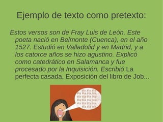 Ejemplo de texto como pretexto:
Estos versos son de Fray Luis de León. Este
poeta nació en Belmonte (Cuenca), en el año
1527. Estudió en Valladolid y en Madrid, y a
los catorce años se hizo agustino. Explicó
como catedrático en Salamanca y fue
procesado por la Inquisición. Escribió La
perfecta casada, Exposición del libro de Job...
 