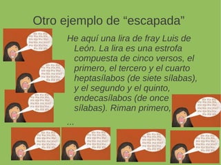 Otro ejemplo de “escapada”
He aquí una lira de fray Luis de
León. La lira es una estrofa
compuesta de cinco versos, el
primero, el tercero y el cuarto
heptasílabos (de siete sílabas),
y el segundo y el quinto,
endecasílabos (de once
sílabas). Riman primero,
...
 