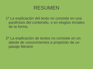 RESUMEN
1º La explicación del texto no consiste en una
paráfrasis del contenido, o en elogios triviales
de la forma.
2º La explicación de textos no consiste en un
alarde de conocimientos a propósito de un
pasaje literario
 