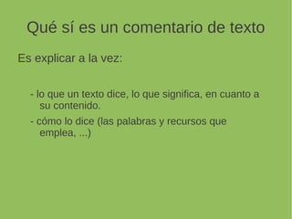 Qué sí es un comentario de texto
Es explicar a la vez:
- lo que un texto dice, lo que significa, en cuanto a
su contenido.
- cómo lo dice (las palabras y recursos que
emplea, ...)
 