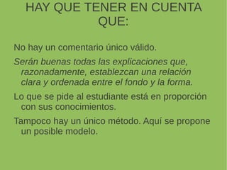 HAY QUE TENER EN CUENTA
QUE:
No hay un comentario único válido.
Serán buenas todas las explicaciones que,
razonadamente, establezcan una relación
clara y ordenada entre el fondo y la forma.
Lo que se pide al estudiante está en proporción
con sus conocimientos.
Tampoco hay un único método. Aquí se propone
un posible modelo.
 