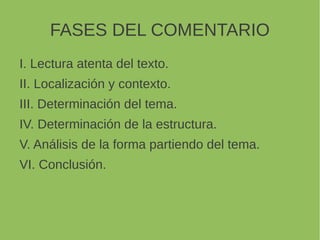FASES DEL COMENTARIO
I. Lectura atenta del texto.
II. Localización y contexto.
III. Determinación del tema.
IV. Determinación de la estructura.
V. Análisis de la forma partiendo del tema.
VI. Conclusión.
 