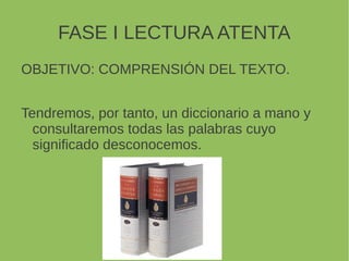 FASE I LECTURA ATENTA
OBJETIVO: COMPRENSIÓN DEL TEXTO.
Tendremos, por tanto, un diccionario a mano y
consultaremos todas las palabras cuyo
significado desconocemos.
 