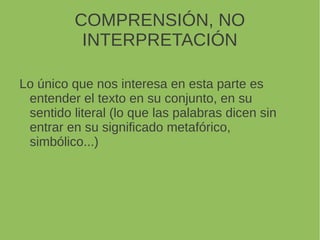 COMPRENSIÓN, NO
INTERPRETACIÓN
Lo único que nos interesa en esta parte es
entender el texto en su conjunto, en su
sentido literal (lo que las palabras dicen sin
entrar en su significado metafórico,
simbólico...)
 